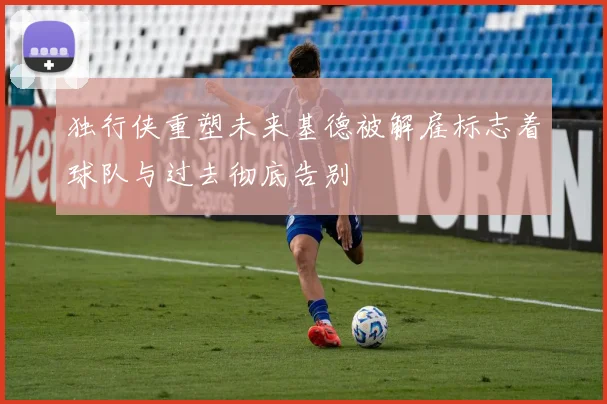独行侠重塑未来基德被解雇标志着球队与过去彻底告别