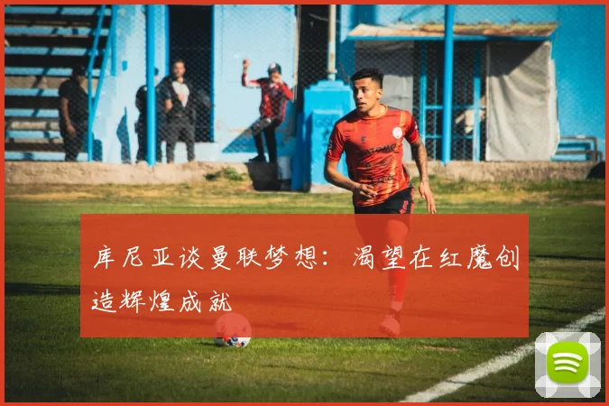库尼亚谈曼联梦想：渴望在红魔创造辉煌成就