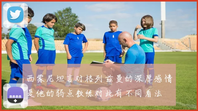 西蒙尼坦言对格列兹曼的深厚感情是他的弱点教练对此有不同看法
