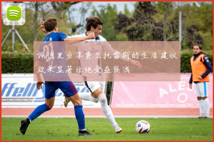 佩德里分享费兰托雷斯的生活建议效果显著让他受益匪浅