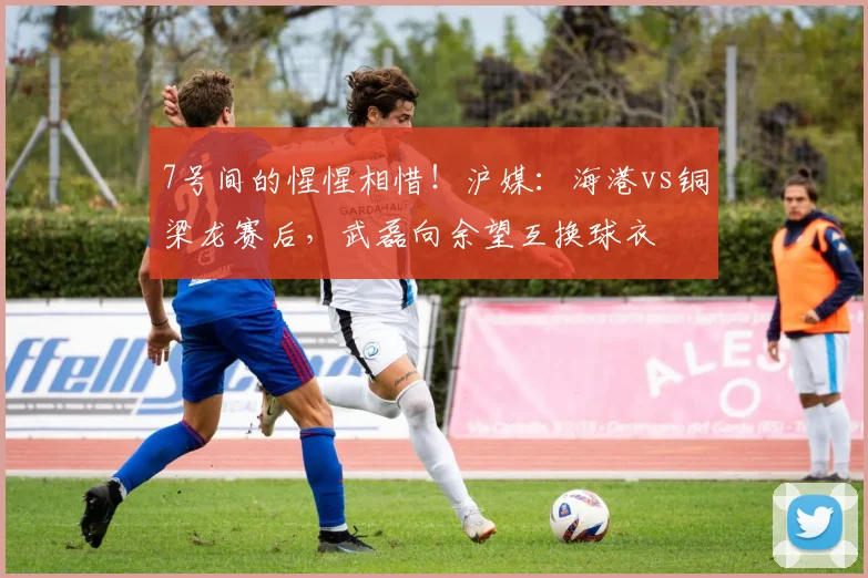 7号间的惺惺相惜！沪媒：海港vs铜梁龙赛后，武磊向余望互换球衣