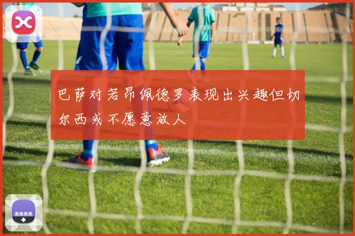 巴萨对若昂佩德罗表现出兴趣但切尔西或不愿意放人