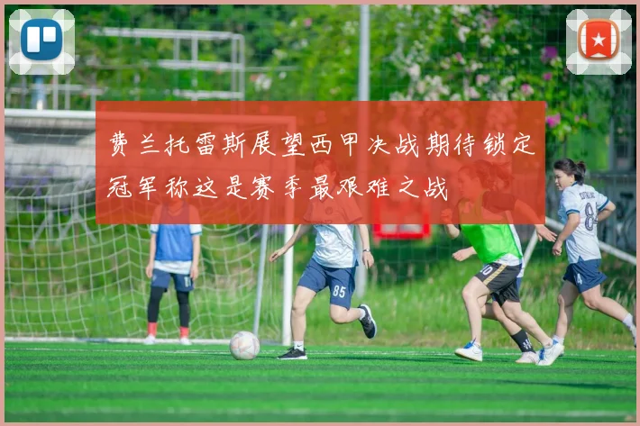 费兰托雷斯展望西甲决战期待锁定冠军称这是赛季最艰难之战