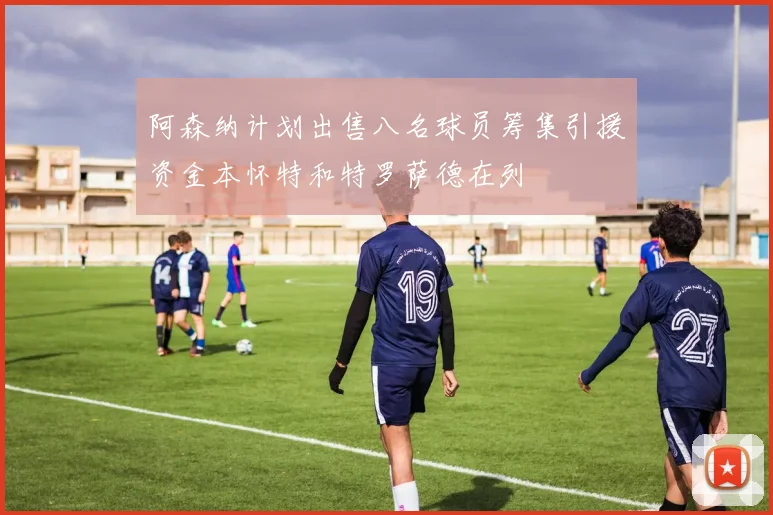 阿森纳计划出售八名球员筹集引援资金本怀特和特罗萨德在列