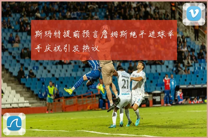 斯玛特提前预言詹姆斯绝平进球举手庆祝引发热议